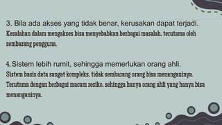 3. Bila ada akses yang tidak benar, kerusakan dapat terjadi.
Kesalahan dalam mengakses bisa menyebabkan berbagai masalah, terutama oleh
sembarang pengguna.
4. Sistem lebih rumit, sehingga memerlukan orang ahli.
Sistem basis data sangat kompleks, tidak sembarang orang bisa menanganinya.
Terutama dengan berbagai macam resiko, sehingga hanya orang ahli yang hanya bisa
menanganinya.
 