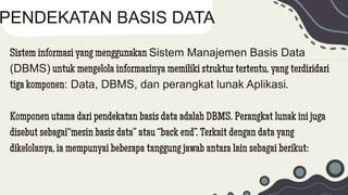 Sistem informasi yang menggunakan Sistem Manajemen Basis Data
(DBMS) untuk mengelola informasinya memiliki struktur tertentu, yang terdiridari
tiga komponen: Data, DBMS, dan perangkat lunak Aplikasi.
Komponen utama dari pendekatan basis data adalah DBMS. Perangkat lunak ini juga
disebut sebagai“mesin basis data” atau “back end”. Terkait dengan data yang
dikelolanya, ia mempunyai beberapa tanggung jawab antara lain sebagai berikut:
PENDEKATAN BASIS DATA
 