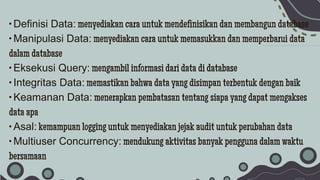 • Definisi Data: menyediakan cara untuk mendefinisikan dan membangun database
• Manipulasi Data: menyediakan cara untuk memasukkan dan memperbarui data
dalam database
• Eksekusi Query: mengambil informasi dari data di database
• Integritas Data: memastikan bahwa data yang disimpan terbentuk dengan baik
• Keamanan Data: menerapkan pembatasan tentang siapa yang dapat mengakses
data apa
• Asal: kemampuan logging untuk menyediakan jejak audit untuk perubahan data
• Multiuser Concurrency: mendukung aktivitas banyak pengguna dalam waktu
bersamaan
 