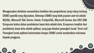 Menggunakan database memerlukan keahlian dan pengetahuan yang cukup tentang
DBMS spesifik yang digunakan. Beberapa DBMS yang lebih populer saat ini adalah
MySQL, Microsoft SQL Server, Oracle, PostgreSQL, Microsoft Access, dan DB2 IBM.
Komponen kedua dalam pendekatan basis data adalah data. Komponen terakhir dari
pendekatan basis data adalah aplikasi, yang juga disebut perangkat lunak “front end”.
Perangkat lunak aplikasi berinteraksi dengan DBMS untuk memberikan informasi
kepada pengguna.
 