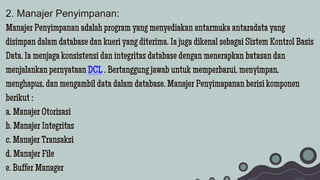 2. Manajer Penyimpanan:
Manajer Penyimpanan adalah program yang menyediakan antarmuka antaradata yang
disimpan dalam database dan kueri yang diterima. Ia juga dikenal sebagai Sistem Kontrol Basis
Data. Ia menjaga konsistensi dan integritas database dengan menerapkan batasan dan
menjalankan pernyataan DCL . Bertanggung jawab untuk memperbarui, menyimpan,
menghapus, dan mengambil data dalam database. Manajer Penyimapanan berisi komponen
berikut :
a. Manajer Otorisasi
b. Manajer Integritas
c. Manajer Transaksi
d. Manajer File
e. Buffer Manager
 