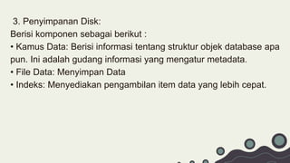 3. Penyimpanan Disk:
Berisi komponen sebagai berikut :
• Kamus Data: Berisi informasi tentang struktur objek database apa
pun. Ini adalah gudang informasi yang mengatur metadata.
• File Data: Menyimpan Data
• Indeks: Menyediakan pengambilan item data yang lebih cepat.
 