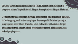 Struktur Sistem Manajemen Basis Data (DBMS) dapat dibagi menjadi tiga
komponen utama: Tingkat Internal, Tingkat Konseptual, dan Tingkat Eksternal.
1. Tingkat Internal: Tingkat ini mewakili penyimpanan fisik data dalam database.
Ini bertanggung jawab untuk menyimpan dan mengambil data dari perangkat
penyimpanan, seperti hard drive atau solid-state drive. Ini berkaitan dengan
detail implementasi tingkat rendah seperti kompresi data, pengindeksan, dan
alokasi penyimpanan.
 