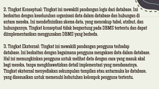 2. Tingkat Konseptual: Tingkat ini mewakili pandangan logis dari database. Ini
berkaitan dengan keseluruhan organisasi data dalam database dan hubungan di
antara mereka. Ini mendefinisikan skema data, yang mencakup tabel, atribut, dan
hubungannya. Tingkat konseptual tidak bergantung pada DBMS tertentu dan dapat
diimplementasikan menggunakan DBMS yang berbeda.
3. Tingkat Eksternal: Tingkat ini mewakili pandangan pengguna terhadap
database. Ini berkaitan dengan bagaimana pengguna mengakses data dalam database.
Hal ini memungkinkan pengguna untuk melihat data dengan cara yang masuk akal
bagi mereka, tanpa mengkhawatirkan detail implementasi yang mendasarinya.
Tingkat eksternal menyediakan sekumpulan tampilan atau antarmuka ke database,
yang disesuaikan untuk memenuhi kebutuhan kelompok pengguna tertentu.
 