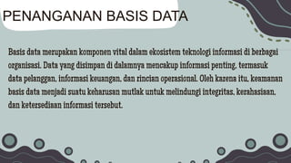 Basis data merupakan komponen vital dalam ekosistem teknologi informasi di berbagai
organisasi. Data yang disimpan di dalamnya mencakup informasi penting, termasuk
data pelanggan, informasi keuangan, dan rincian operasional. Oleh karena itu, keamanan
basis data menjadi suatu keharusan mutlak untuk melindungi integritas, kerahasiaan,
dan ketersediaan informasi tersebut.
PENANGANAN BASIS DATA
 