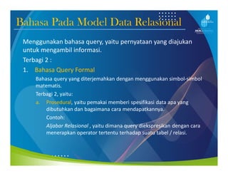 Bahasa Pada Model Data Relasional
Menggunakan bahasa query, yaitu pernyataan yang diajukan
untuk mengambil informasi.
Terbagi 2 :
1. Bahasa Query Formal
Bahasa query yang diterjemahkan dengan menggunakan simbol-simbol
matematis.
Terbagi 2, yaitu:
a. Prosedural, yaitu pemakai memberi spesifikasi data apa yang
dibutuhkan dan bagaimana cara mendapatkannya.
Contoh:
Aljabar Relasional , yaitu dimana query diekspresikan dengan cara
menerapkan operator tertentu terhadap suatu tabel / relasi.
 