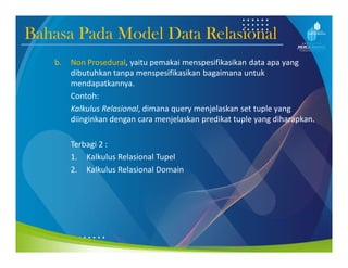 Bahasa Pada Model Data Relasional
b. Non Prosedural, yaitu pemakai menspesifikasikan data apa yang
dibutuhkan tanpa menspesifikasikan bagaimana untuk
mendapatkannya.
Contoh:
Kalkulus Relasional, dimana query menjelaskan set tuple yang
diinginkan dengan cara menjelaskan predikat tuple yang diharapkan.
Terbagi 2 :
1. Kalkulus Relasional Tupel
2. Kalkulus Relasional Domain
 
