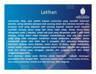 Latihan
Universitas Maju Jaya adalah sebuah universitas yang memiliki beberapa
fakultas. Setiap fakultas dipimpin oleh seorang dekan dan minimal memiliki satu
program studi yang dikepalai oleh seorang kaprodi. Sebuah prodi minimal
memiliki seorang dosen tetap dan dosen tidak tetap. Setiap dosen tetap
ditugaskan pada 1 fakultas, tetapi ada pula yang ditugaskan pada 2 atau lebih
fakultas. Setiap dosen tetap mengajar matakuliahnya, atau ada juga dosen
tetap yang tidak mengajar, melainkan hanya melakukan penelitian. Setiap
matakuliah diajar oleh lebih dari 1 pengajar. Dari dokumen didapatkan
informasi tentang nama fakultas, nama dosen, id dosen, nama matakuliah,
jadwal kuliah, semester penyelenggaraan kuliah tersebut, fakultas dan program
studi dari dosen yang mengajar, fakultas dan program studi dari kuliah
yangdiselenggarakan.
Dari deskripsi diatas anda diminta untuk membuat sebuah rancangan
pemodelan data dengan ERD , sebelumnya lakukan analisa entitas, analisa attribute,
dan analisa kardinalitas, setelah buat ERD, lalu buat class diagram.
 