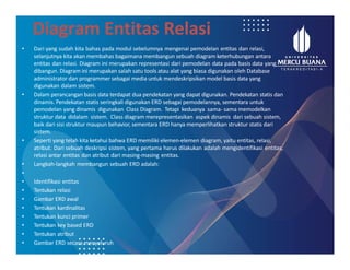 Diagram Entitas Relasi
• Dari yang sudah kita bahas pada modul sebelumnya mengenai pemodelan entitas dan relasi,
selanjutnya kita akan membahas bagaimana membangun sebuah diagram keterhubungan antara
entitas dan relasi. Diagram ini merupakan representasi dari pemodelan data pada basis data yang
dibangun. Diagram ini merupakan salah satu tools atau alat yang biasa digunakan oleh Database
administrator dan programmer sebagai media untuk mendeskripsikan model basis data yang
digunakan dalam sistem.
• Dalam perancangan basis data terdapat dua pendekatan yang dapat digunakan. Pendekatan statis dan
dinamis. Pendekatan statis seringkali digunakan ERD sebagai pemodelannya, sementara untuk
pemodelan yang dinamis digunakan Class Diagram. Tetapi keduanya sama- sama memodelkan
struktur data didalam sistem. Class diagram merepresentasikan aspek dinamis dari sebuah sistem,
baik dari sisi struktur maupun behavior, sementara ERD hanya memperlihatkan struktur statis dari
sistem.
• Seperti yang telah kita ketahui bahwa ERD memiliki elemen-elemen diagram, yaitu entitas, relasi,
atribut. Dari sebuah deskripsi sistem, yang pertama harus dilakukan adalah mengidentifikasi entitas,
relasi antar entitas dan atribut dari masing-masing entitas.
• Langkah-langkah membangun sebuah ERD adalah:
•
• Identifikasi entitas
• Tentukan relasi
• Gambar ERD awal
• Tentukan kardinalitas
• Tentukan kunci primer
• Tentukan key based ERD
• Tentukan atribut
• Gambar ERD secara menyeluruh
 