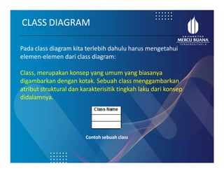 Pada class diagram kita terlebih dahulu harus mengetahui
elemen-elemen dari class diagram:
Class, merupakan konsep yang umum yang biasanya
digambarkan dengan kotak. Sebuah class menggambarkan
atribut struktural dan karakterisitik tingkah laku dari konsep
didalamnya.
CLASS DIAGRAM
Contoh sebuah class
 