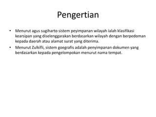 Pengertian
• Menurut agus sugiharto sistem peyimpanan wilayah ialah klasifikasi
  kearsipan yang diselenggarakan berdasarkan wilayah dengan berpedoman
  kepada daerah atau alamat surat yang diterima.
• Menurut Zulkifli, sistem goegrafis adalah penyimpanan dokumen yang
  berdasarkan kepada pengelompokan menurut nama tempat.
 