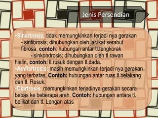 Jenis Persendian
•Sinartrosis: tidak memungkinkan terjadi nya gerakan
- sinfibrosis; dihubungkan oleh jar.ikat serabut
fibrosa, contoh: hubungan antar tl.tengkorak
- sinkondrosis; dihubungkan oleh tl.rawan
hialin, contoh: tl.rusuk dengan tl.dada.
•Amfiartrosis: masih memungkinkan terjadi nya gerakan
yang terbatas, Contoh: hubungan antar ruas tl.belakang
dan tl. Rusuk.
•Diartrosis: memungkinkan terjadinya gerakan secara
bebas ke beberapa arah. Contoh: hubungan antara tl.
belikat dan tl. Lengan atas

 