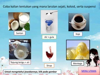 Coba kalian tentukan yang mana larutan sejati, koloid, serta suspensi
Santan
Air + gula
Kopi
Sirup
MentegaTepung terigu + air
MENU UTAMAUntuk mengetahui jawabannya, klik pada gambar
 