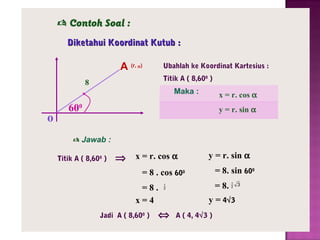  Contoh Soal :
Diketahui Koordinat Kutub :

A (r,

Ubahlah ke Koordinat Kartesius :

α)

Titik A ( 8,600 )

8

o

Maka :

x = r. cos α

600

y = r. sin α

 Jawab :
Titik A ( 8,600 )

⇒ x = r. cos α

y = r. sin α
= 8. sin 600

= 8 . cos 600
=8.
x=4
Jadi A ( 8,600 )

= 8.

1
2

⇔

1
2

y = 4√3
A ( 4, 4√3 )

3

 