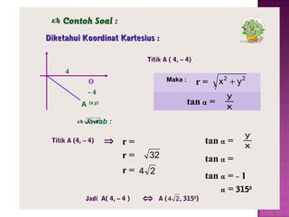  Contoh Soal :
Diketahui Koordinat Kartesius :
Titik A ( 4, – 4)

4

o

Maka :

r=

-4
A

−4
4

tan α =

(x,y)

x2 + y2
y
x

42 + 42
 Jawab :

Titik A (4, – 4)

⇒ r=
r=

tan α =
32

r= 4 2
Jadi A( 4, – 4 )

⇔

y
x

tan α =
tan α = – 1
α = 3150

A ( 4 2 , 3150)

 