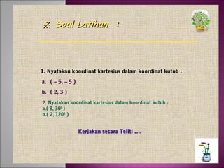 ※ Soal Latihan :

1. Nyatakan koordinat kartesius dalam koordinat kutub :
a. ( – 5, – 5 )
b. ( 2, 3 )
2. Nyatakan koordinat kartesius dalam koordinat kutub :
a.( 8, 300 )
b.( 2, 1200 )

Kerjakan secara Teliti ….

 