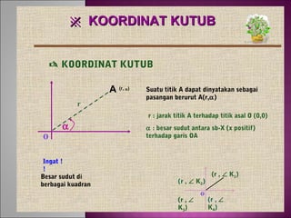 ※ KOORDINAT KUTUB
 KOORDINAT KUTUB
A (r,
r

α)

Suatu titik A dapat dinyatakan sebagai
pasangan berurut A(r,α)
r : jarak titik A terhadap titik asal O (0,0)

o

α

Ingat !
!
Besar sudut di
berbagai kuadran

α : besar sudut antara sb-X (x positif)
terhadap garis OA

(r , ∠ K2)
(r , ∠
K3)

o

(r , ∠ K1)

(r , ∠
K4)

 