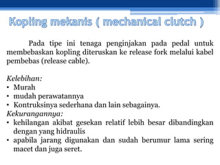 Pada tipe ini tenaga penginjakan pada pedal untuk
membebaskan kopling diteruskan ke release fork melalui kabel
pembebas (release cable).
Kelebihan:
• Murah
• mudah perawatannya
• Kontruksinya sederhana dan lain sebagainya.
Kekurangannya:
• kehilangan akibat gesekan relatif lebih besar dibandingkan
dengan yang hidraulis
• apabila jarang digunakan dan sudah berumur lama sering
macet dan juga seret.
 