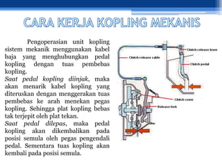 Pengoperasian unit kopling
sistem mekanik menggunakan kabel
baja yang menghubungkan pedal
kopling dengan tuas pembebas
kopling.
Saat pedal kopling diinjak, maka
akan menarik kabel kopling yang
diteruskan dengan menggerakan tuas
pembebas ke arah menekan pegas
kopling. Sehingga plat kopling bebas
tak terjepit oleh plat tekan.
Saat pedal dilepas, maka pedal
kopling akan dikembalikan pada
posisi semula oleh pegas pengendali
pedal. Sementara tuas kopling akan
kembali pada posisi semula.
 