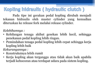 Pada tipe ini gerakan pedal kopling dirubah menjadi
tekanan hidraulis oleh master cylinder yang kemudian
diteruskan ke release fork melalui release cylinder.
Kelebihannya :
• Kehilangan tenaga akibat gesekan lebih kecil, sehingga
penekanan pedal kopling lebih ringan.
• Pemindahan tenaga pedal kopling lebih cepat sehingga kerja
kopling lebih baik
Kekurangannya :
• Konstruksinya lebih rumit
• Kerja kopling akan terganggu atau tidak akan baik apabila
terjadi kebocoran atau terdapat udara pada sistem kopling.
 