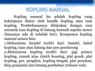 Kopling manual itu adalah kopling yang
bekerjanya diatur oleh handle kopling atau tuas
kopling. Pembebasannya dilakukan dengan cara
menarik tuas kopling di batang kemudi sepeda motor
(biasanya ada di sebelah kiri). Komponen kopling
manual antara lain:
1.Mekanisme handel terdiri dari: handel, kabel
kopling, tuas atau batang dan pen pendorong
2.Mekanisme kopling terdiri dari: gigi primer
kopling, rumah atau clutch housing, plat gesek, plat
kopling, per, pengikat, kopling tengah, plat penekan,
klep penjamin dan batang pembebas (release rod).
 