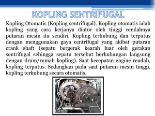 Kopling Otomatis (Kopling sentrifugal). Kopling otomatis ialah
kopling yang cara kerjanya diatur oleh tinggi rendahnya
putaran mesin itu sendiri. Kopling terhubung dan terputus
dengan menggunakan gaya centrifugal yang akibat putaran
crank shaft (sepatu bergerak kearah luar oleh gerakan
sentrifugal sehingga sepatu tersebut berhubungan langsung
dengan drum/rumah kopling). Saat kecepatan engine rendah,
kopling terputus. Sedangkan pada saat putaran mesin tinggi,
kopling terhubung secara otomatis.
 