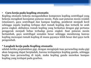 • Cara kerja pada kopling otomatis
Kopling otomatis bekerja mengandalkan komponen kopling sentrifugal yang
bekerja mengikuti kecepatan putaran mesin. Pada saat putaran mesin rendah
(stasioner), gaya sentrifugal dan kampas kopling, pemberat menjadi kecil
sehingga sepatu kopling terlepas dari rumah kopling dan tertarik ke arah
poros engkol, akibatnya rumah kopling yang berkaitan dengan gigi pertama
penggerak menjadi bebas terhadap poros engkol. Saat putaran mesin
bertambah, gaya sentrifugal semakin besar sehingga mendorong kanvas
kopling mencapai rumah kopling di mana gayanya lebih besar dari gaya tarik
pengembali.
* Langkah kerja pada Kopling otomatis
adalah ketika perpindahan gigi, dengan menginjak tuas perseneling maka gigi
akan langsung dapat berpindah, karena terdapatnya kopling ganda, sehingga
begitu tuas perseneling di injak, maka kopling ganda menekan kampas
kopling yang terdapat pada gearbox.
 