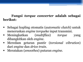 Fungsi torque converter adalah sebagai
berikut:
 Sebagai kopling otomatis (automatic clutch) untuk
meneruskan engine torqueke input transmisi.
 Meningkatkan (multiflies) torque yang
dibangkitkan oleh engine.
 Meredam getaran puntir (torsional vibration)
dari engine dan drive train.
 Meratakan (smoothes) putaran engine.
 