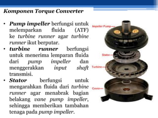 Komponen Torque Converter
• Pump impeller berfungsi untuk
melemparkan fluida (ATF)
ke turbine runner agar turbine
runner ikut berputar.
• turbine runner berfungsi
untuk menerima lemparan fluida
dari pump impeller dan
menggerakkan input shaft
transmisi.
• Stator berfungsi untuk
mengarahkan fluida dari turbine
runner agar menabrak bagian
belakang vane pump impeller,
sehingga memberikan tambahan
tenaga pada pump impeller.
 