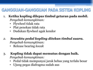 1. Ketika kopling dilepas timbul getaran pada mobil.
Penyebab kemungkinan:
• Flywheel tidak rata
• Plat penekan tidak rata
• Dudukan flywheel agak kendor
2. Sewaktu pedal kopling ditekan timbul suara.
Penyebab kemungkinan:
• Release bearing kocak
3. Kopling tidak dapat memutus dengan baik.
Penyebab kemungkinan:
• Pedal tidak mempunyai jarak bebas yang terlalu besar
• Ujung pegas diafragma sudah aus
 