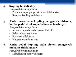 4. Kopling terjadi slip.
Penyebab kemungkinan:
• Pedal mempunyai gerak bebas tidak cukup
• Kampas kopling sudah aus
5. Pada mekanisme kopling penggerak hidrolik,
ketika pedal ditekan pedal terasa berdenyut.
Penyebab kemungkinan:
• Ada udara pada pada system hidrolik
• Release bearing kocak
• Flywheel tidak rata
• Plat penekan tidak rata
6. Kerja pedal kopling pada sistem penggerak
mekanis tidak lancar.
Penyebab kemungkinan:
• Kabel kawat kotor/berkarat
 