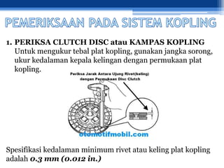 1. PERIKSA CLUTCH DISC atau KAMPAS KOPLING
Untuk mengukur tebal plat kopling, gunakan jangka sorong,
ukur kedalaman kepala kelingan dengan permukaan plat
kopling.
Spesifikasi kedalaman minimum rivet atau keling plat kopling
adalah 0.3 mm (0.012 in.)
 
