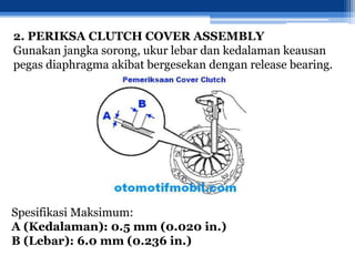 2. PERIKSA CLUTCH COVER ASSEMBLY
Gunakan jangka sorong, ukur lebar dan kedalaman keausan
pegas diaphragma akibat bergesekan dengan release bearing.
Spesifikasi Maksimum:
A (Kedalaman): 0.5 mm (0.020 in.)
B (Lebar): 6.0 mm (0.236 in.)
 