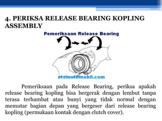 4. PERIKSA RELEASE BEARING KOPLING
ASSEMBLY
Pemeriksaan pada Release Bearing, periksa apakah
release bearing kopling bisa bergerak dengan lembut tanpa
terasa terhambat atau bunyi yang tidak normal dengan
memutar bagian depan yang bergeser dari release bearing
kopling (permukaan kontak dengan clutch cover).
 