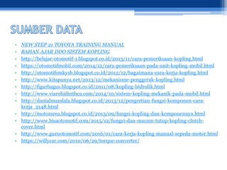 • NEW STEP 21 TOYOYA TRAINING MANUAL
• BAHAN AJAR DDO SISTEM KOPLING
• http://belajar-otomotif-1.blogspot.co.id/2013/11/cara-pemeriksaan-kopling.html
• https://otomotifmobil.com/2014/12/cara-pemeriksaan-pada-unit-kopling-mobil.html
• http://otomotifsmkysb.blogspot.co.id/2012/12/bagaimana-cara-kerja-kopling.html
• http://www.kitapunya.net/2013/12/mekanisme-penggerak-kopling.html
• http://figurbagus.blogspot.co.id/2011/08/kopling-hidrolik.html
• http://www.viarohidinthea.com/2014/10/sistem-kopling-mekanik-pada-mobil.html
• http://danialmandala.blogspot.co.id/2013/12/pengertian-fungsi-komponen-cara-
kerja_2148.html
• http://motorarea.blogspot.co.id/2013/09/fungsi-kopling-dan-komponennya.html
• http://www.bisaotomotif.com/2015/12/fungsi-dan-macam-tutup-kopling-clutch-
cover.html
• http://www.guruotomotif.com/2016/01/cara-kerja-kopling-manual-sepeda-motor.html
• https://willycar.com/2010/06/29/torque-converter/
 