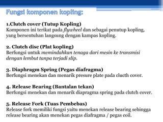 1.Clutch cover (Tutup Kopling)
Komponen ini terikat pada flywheel dan sebagai penutup kopling,
yang bersentuhan langsung dengan kampas kopling.
2. Clutch disc (Plat kopling)
Berfungsi untuk memindahkan tenaga dari mesin ke transmisi
dengan lembut tanpa terjadi slip.
3. Diaphragm Spring (Pegas diafragma)
Berfungsi menekan dan menarik presure plate pada clucth cover.
4. Release Bearing (Bantalan tekan)
Berfungsi menekan dan menarik diapragma spring pada clutch cover.
5. Release Fork (Tuas Pembebas)
Release fork memiliki fungsi yaitu menekan release bearing sehingga
release bearing akan menekan pegas diafragma / pegas coil.
 