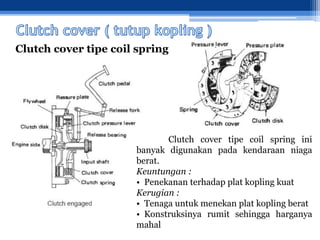Clutch cover tipe coil spring
Clutch cover tipe coil spring ini
banyak digunakan pada kendaraan niaga
berat.
Keuntungan :
• Penekanan terhadap plat kopling kuat
Kerugian :
• Tenaga untuk menekan plat kopling berat
• Konstruksinya rumit sehingga harganya
mahal
 