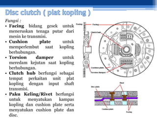 Fungsi :
• Facing bidang gesek untuk
meneruskan tenaga putar dari
mesin ke transmisi.
• Cushion plate untuk
memperlembut saat kopling
berhubungan.
• Torsion damper untuk
meredam kejutan saat kopling
berhubungan.
• Clutch hub berfungsi sebagai
tempat perkaitan unit plat
kopling dengan input shaft
transmisi.
• Paku Keling/Rivet berfungsi
untuk menyatukan kampas
kopling dan cushion plate serta
menyatukan cushion plate dan
disc.
 