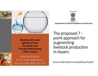 The proposed 7 -
point approach for
augmenting
livestock production
in Assam.
PRESENTATION BY
DR M ISLAM BARBARUAH
VET HELPLINE INDIA PVT LTD
Assam State Veterinary Roadmap Project
Meeting with senior
officials of State
Innovation and
Transformation Aayog
( SITA ), Assam.
Department of Animal Husbandry and Veterinary
 