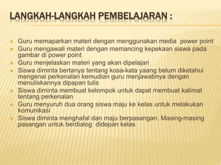 LANGKAH-LANGKAH PEMBELAJARAN :
 Guru memaparkan materi dengan menggunakan media power point
 Guru mengawali materi dengan memancing kepekaan siswa pada
gambar di power point
 Guru menjelaskan materi yang akan dipelajari
 Siswa diminta bertanya tentang kosa-kata yaang belum diketahui
mengenai perkenalan kemudian guru menjawabnya dengan
menuliskannya dipapan tulis
 Siswa diminta membuat kelompok untuk dapat membuat kalimat
tentang perkenalan
 Guru menyuruh dua orang siswa maju ke kelas untuk melakukan
komunikasi
 Siswa diminta menghafal dan maju berpasangan. Masing-masing
pasangan untuk berdialog didepan kelas
 