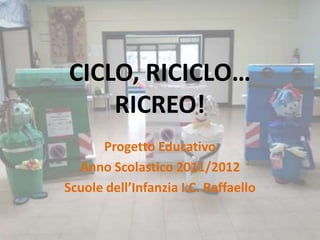 CICLO, RICICLO…
    RICREO!
      Progetto Educativo
  Anno Scolastico 2011/2012
Scuole dell’Infanzia I.C. Raffaello
 