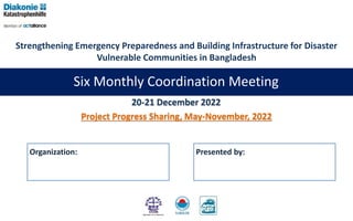 Six Monthly Coordination Meeting
Presented by:
20-21 December 2022
Project Progress Sharing, May-November, 2022
Strengthening Emergency Preparedness and Building Infrastructure for Disaster
Vulnerable Communities in Bangladesh
Organization:
 
