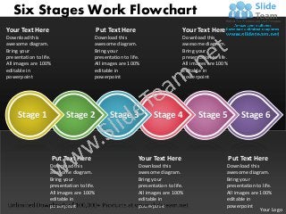 Six Stages Work Flowchart
Your Text Here                              Put Text Here                       Your Text Here
Download this                           Download this                           Download this
awesome diagram.                        awesome diagram.                        awesome diagram.
Bring your                              Bring your                              Bring your
presentation to life.                   presentation to life.                   presentation to life.
All images are 100%                     All images are 100%                     All images are 100%
editable in                             editable in                             editable in
powerpoint                              powerpoint                              powerpoint




     Stage 1                Stage 2             Stage 3            Stage 4             Stage 5              Stage 6



                        Put Text Here                       Your Text Here                              Put Text Here
                    Download this                           Download this                           Download this
                    awesome diagram.                        awesome diagram.                        awesome diagram.
                    Bring your                              Bring your                              Bring your
                    presentation to life.                   presentation to life.                   presentation to life.
                    All images are 100%                     All images are 100%                     All images are 100%
                    editable in                             editable in                             editable in
                    powerpoint                              powerpoint                              powerpoint
                                                                                                                   Your Logo
 
