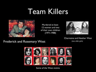 Some of the West victims
Team Killers
Murdered at least
12 women and two
of their own children
(1971-1988)
Charmaine and Heather West
(two older girls)
Frederick and Rosemary West
 