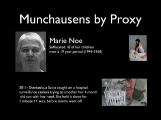 Munchausens by Proxy
Marie Noe
Suffocated 10 of her children
over a 19 year period (1949-1968)
2011- Shantaniqua Scott caught on a hospital
surveillance camera trying to smother her 4 month
old son with her hand. She held it there for
1 minute 14 secs. before alarms went off.
 