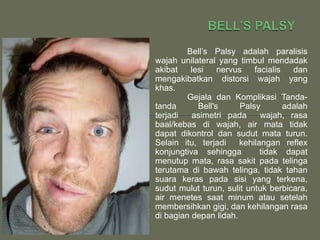 Bell’s Palsy adalah paralisis
wajah unilateral yang timbul mendadak
akibat    lesi    nervus    facialis   dan
mengakibatkan distorsi wajah yang
khas.
         Gejala dan Komplikasi Tanda-
tanda       Bell's      Palsy        adalah
terjadi   asimetri pada       wajah, rasa
baal/kebas di wajah, air mata tidak
dapat dikontrol dan sudut mata turun.
Selain itu, terjadi    kehilangan reflex
konjungtiva sehingga          tidak dapat
menutup mata, rasa sakit pada telinga
terutama di bawah telinga, tidak tahan
suara keras pada sisi yang terkena,
sudut mulut turun, sulit untuk berbicara,
air menetes saat minum atau setelah
membersihkan gigi, dan kehilangan rasa
di bagian depan lidah.
 