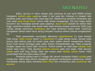 Safira, berusia 31 tahun dibawa oleh suaminya ke poli saraf RSMH karena
mengalami asimetri pada wajahnya sejak 3 hari yang lalu. Kelainan ini disadari oleh
penderita pada saat bangun tidur pada pagi hari. Sebelumnya penderita merasakan ada
nyeri pada liang telinga kanan namun tidak terlalu mengganggu. Dia baru kaget ketika
bercermin dan mendapati asimetri pada wajahnya. Sudut mulut sebelah kiri terlihat lebih
tinggi, sementara kelopak mata kanan tidak dapat tertutup dengan sempurna. Safira juga
merasa telinga kanannnya berdenging dan mata kanannya terasa perih. Suaminya
mengatakan bahwa safira harus sering menyeka mulutnya karena banyak mengeluarkan
liur.
           Pada pemeriksaan neurologids ditemukan lagophthalmos (+) pada kelopak
mata kanan, reflex kornea kanan (-), hiperakusis (+) pada telinga kanan, kerutan pada
kening tidak terlihat pada sisi kanan pada waktu pasien diminta mengerutkan kening.
Sudut mulut kanan tertinggal pada waktu diminta memperlihatkan gigi. Rasa pengecap
dibagian depan sisi kanan lidah menurun. Terlihat butiran air mata pada kelopak mata
bawah mata kanan. Tidak dijumpai kelainan sensoris pada kulit wajah, tidak dijumpai
vesikel pada kulit liang telinga, tidak ada massa pada kelenjar parotis kanan. Hasil
pemeriksaan fisik lain dalam batas normal.
           Penderita sedang hamil 21 minggu dan pernah mengalami infeksi varcella pada
remaja dulu, Safira tidak pernah mengalami gangguan pendengaran sebelumnya. Dokter
menyatakan bahwa Safira menderita Bell’s Palsy dan memberinya obat prednisone dan
acyclovir.
 