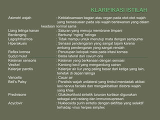 Asimetri wajah              : Ketidaksamaan bagian atau organ pada otot-otot wajah
                             yang bersesuaian pada sisi wajah berlawanan yang dalam
                    keadaan normal sama
Liang telinga kanan         : Saluran yang menuju membrane timpani
Berdenging                  : Berbunyi “nging” telinga
Lagophthalmos               : Tidak mampu untuk menutup mata dengan sempurna
Hiperakusis                 : Sensasi pendengaran yang sangat tajam karena
                             ambang pendengaran yang sangat rendah
Reflex kornea               : Penutupan kelopak mata pada iritasi kornea
Sudut mulut                 : Batas lateral dari cavum oris
Kelainan sensoris           : Kelainan yang berkenaan dengan sensasi
Vesikel                     : Kantong kecil yang mengandung cairan
Kelenjar parotis            : Kelenjar air liur yang paling besar dari ketiga yang lain,
                             terletak di depan telinga
Varicella                   : Cacar air
Bell’s Palsy                : Paralisis wajah unilateral yang timbul mendadak akibat
                             lesi nervus facialis dan mengakibatkan distorsi wajah
                             yang khas
Prednisone                  : Glukokortikoid sintetik turunan kortison digunakan
                             sebagai anti radang dan immunosupresan
Acyclovir                   : Nukleosida purin sintetis dengan aktifitas yang selektif
                             terhadap virus herpes simplex
 