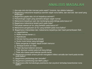 1. Apa saja otot-otot dan inervasi pada wajah? (motoris, dan efektor kelenjar)
2. Bagaimana mekanisme terjadinya asimetri wajah nona Safira, dan otot-otot dan saraf yang
   terganggu?
3. Bagaimana gejala atau ciri-ciri terjadinya asimetri?
4. Perbandingan wajah yang asimetris dengan wajah normal
5. Mekanisme terjadinya nyeri dan berdenging pada telinga pada kasus ini?
6. Bagaimana mekanisme terjadi perih pada mata?
7. Penyebab sekresi air liur yang berlebih pada kasus ini?
8. Mekanisme pengeluaran air liur yang berlebih pada nona Safira?
9. Bagaimana interpretasi dan mekanisme terjadinya dari hasil pemeriksaan fisik :
  a. Lagophtalmos
  b. Reflex kornea kanan (-)
  c. Hiperakusis
  d. Kerutan kening yang tidak tampak
  e. Sudut mulut kanan yang tertinggal
  f. Rasa pengecap di bagian depan lindah menurun
  g. Terdapat butiran air mata
  h. Tidak dijumpai kelainan sensoris
  i. Tidak dijumpai vesikel pada kulit liang telinga
  j. Tidak ada massa pada kelenjar parotis kanan
10. Bagaimana korelasi antara pernah mengalami infeksi varicella dan hamil pada kondisi
    nona Safira?
11. Bagaimana patofisiologi dari Varicella?
12. Bagaimana patofisiologi dari Bell’s palsy?
13. Bagaimana efek farmakologis prednisone dan acyclovir terhadap kesembuhan nona
    Safira?
 