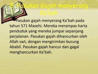B. Pasukan Gajah menyerang
Ka’bah
Pasukan gajah menyerang Ka’bah pada
tahun 571 Masehi. Mereka merampas harta
penduduk yang mereka jumpai sepanjang
perjalanan. Pasukan gajah dihancurkan oleh
Allah swt, dengan mengirimkan burung
Ababil. Pasukan gajah hancur dan gagal
menghancurkan Ka’bah.
 